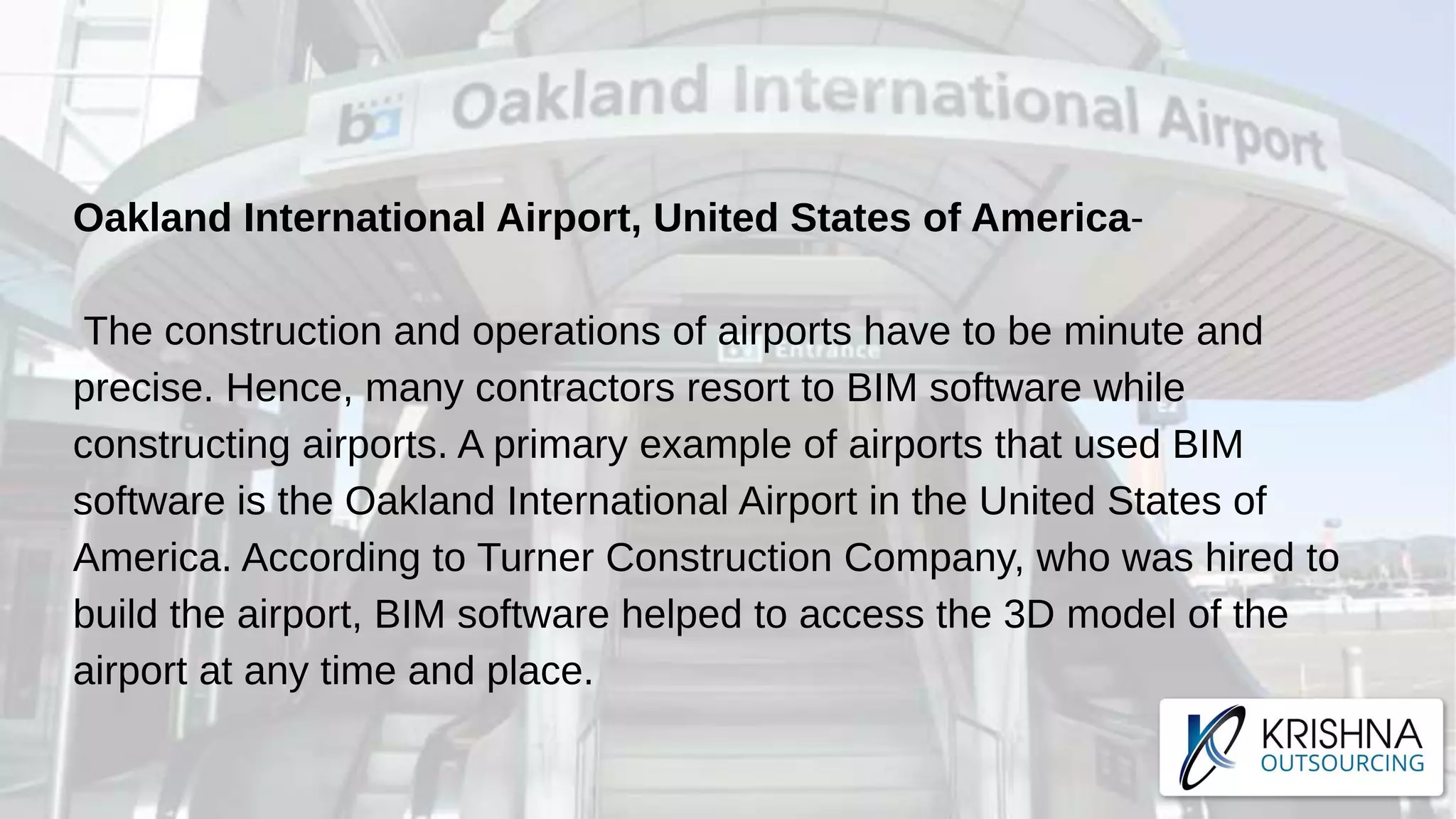 Oakland International Airport, United States of America-
The construction and operations of airports have to be minute and
precise. Hence, many contractors resort to BIM software while
constructing airports. A primary example of airports that used BIM
software is the Oakland International Airport in the United States of
America. According to Turner Construction Company, who was hired to
build the airport, BIM software helped to access the 3D model of the
airport at any time and place.
 
