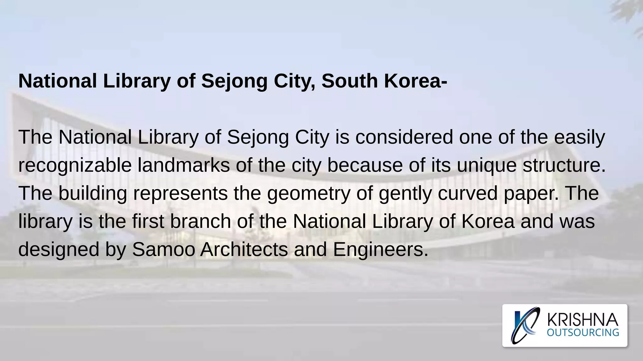 National Library of Sejong City, South Korea-
The National Library of Sejong City is considered one of the easily
recognizable landmarks of the city because of its unique structure.
The building represents the geometry of gently curved paper. The
library is the first branch of the National Library of Korea and was
designed by Samoo Architects and Engineers.
 