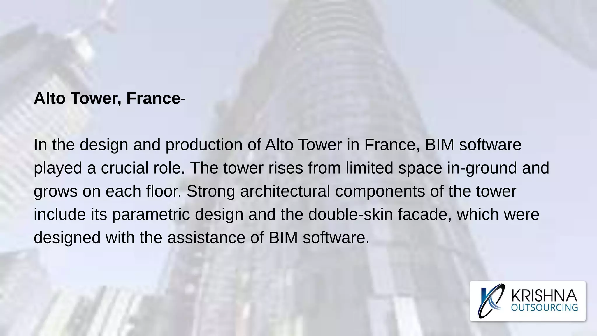Alto Tower, France-
In the design and production of Alto Tower in France, BIM software
played a crucial role. The tower rises from limited space in-ground and
grows on each floor. Strong architectural components of the tower
include its parametric design and the double-skin facade, which were
designed with the assistance of BIM software.
 