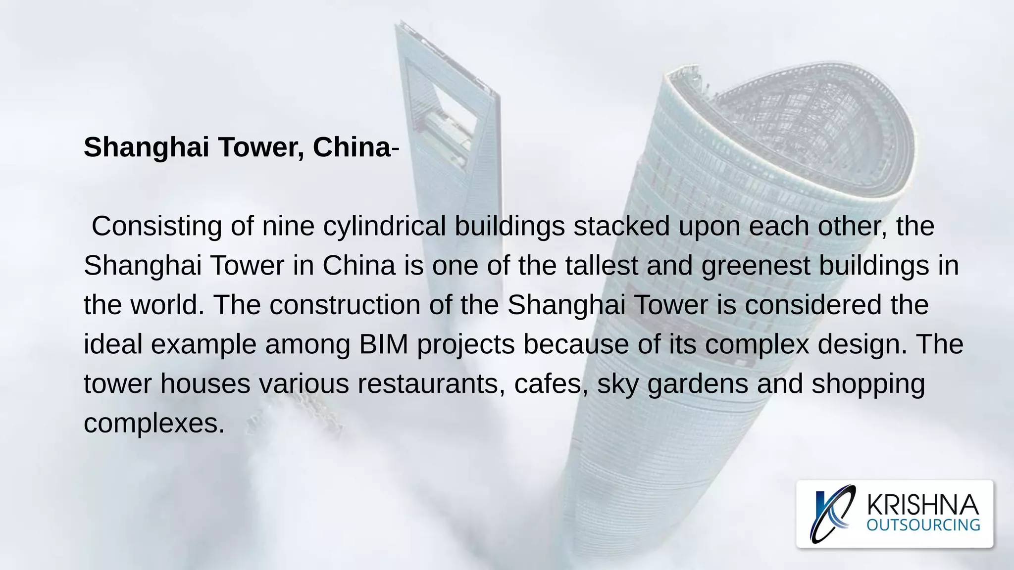 Shanghai Tower, China-
Consisting of nine cylindrical buildings stacked upon each other, the
Shanghai Tower in China is one of the tallest and greenest buildings in
the world. The construction of the Shanghai Tower is considered the
ideal example among BIM projects because of its complex design. The
tower houses various restaurants, cafes, sky gardens and shopping
complexes.
 