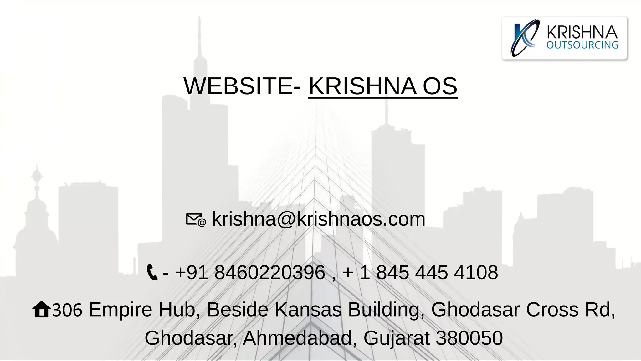 WEBSITE- KRISHNA OS
🏠306 Empire Hub, Beside Kansas Building, Ghodasar Cross Rd,
Ghodasar, Ahmedabad, Gujarat 380050
📞- +91 8460220396 , + 1 845 445 4108
📧 krishna@krishnaos.com
 