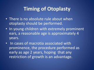 Timing of Otoplasty
• There is no absolute rule about when
otoplasty should be performed.
• In young children with extremely prominent
ears, a reasonable age is approximately 4
years.
• In cases of macrotia associated with
prominence, the procedure performed as
early as age 2 years, hoping that any
restriction of growth is an advantage.
 