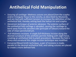 Antihelical Fold Manipulation
• Suturing of cartilage: Mattress sutures are placed from the scapha
and/or triangular fossa to the concha, as described by Mustarde,
and are tied with sufficient tension to increase the definition of the
antihelical fold, thereby setting back the helical rim and scapha.
• Stenstrom technique of anterior abrasion: The anterior surface of
the antihelical fold cartilage is abraded, causing the cartilage to
bend away from the abraded side (principle of Gibson) toward the
side of intact perichondrium.
• Full-thickness incisions :A single full-thickness incision along the
desired curvature of the antihelix permits folding with slight force,
creating an antihelical fold (Luckett procedure). Because the fold is
sharp and unnatural this single-incision technique was modified.
• Converse/Wood-Smith technique, a pair of incisions is made,
parallel to the desired antihelical fold, and tubing sutures are placed
to create a more defined fold.
 