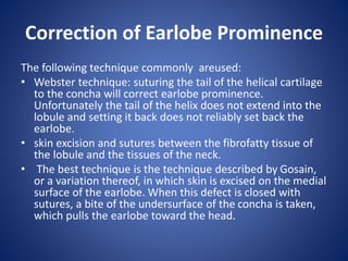 Correction of Earlobe Prominence
The following technique commonly areused:
• Webster technique: suturing the tail of the helical cartilage
to the concha will correct earlobe prominence.
Unfortunately the tail of the helix does not extend into the
lobule and setting it back does not reliably set back the
earlobe.
• skin excision and sutures between the fibrofatty tissue of
the lobule and the tissues of the neck.
• The best technique is the technique described by Gosain,
or a variation thereof, in which skin is excised on the medial
surface of the earlobe. When this defect is closed with
sutures, a bite of the undersurface of the concha is taken,
which pulls the earlobe toward the head.
 