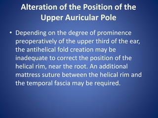 Alteration of the Position of the
Upper Auricular Pole
• Depending on the degree of prominence
preoperatively of the upper third of the ear,
the antihelical fold creation may be
inadequate to correct the position of the
helical rim, near the root. An additional
mattress suture between the helical rim and
the temporal fascia may be required.
 