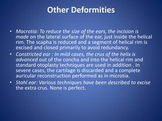 Other Deformities
• Macrotia: To reduce the size of the ears, the incision is
made on the lateral surface of the ear, just inside the helical
rim. The scapha is reduced and a segment of helical rim is
excised and closed primarily to avoid redundancy.
• Constricted ear : In mild cases, the crus of the helix is
advanced out of the concha and into the helical rim and
standard otoplasty techniques are used in addition . In
severe cases, the cartilage is discarded and a complete
auricular reconstruction performed as in microtia.
• Stahl ear: Various techniques have been described to excise
the extra crus. None is perfect.
 