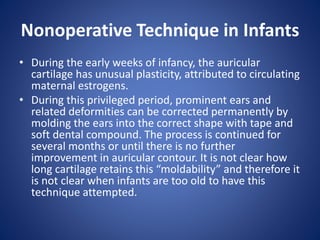 Nonoperative Technique in Infants
• During the early weeks of infancy, the auricular
cartilage has unusual plasticity, attributed to circulating
maternal estrogens.
• During this privileged period, prominent ears and
related deformities can be corrected permanently by
molding the ears into the correct shape with tape and
soft dental compound. The process is continued for
several months or until there is no further
improvement in auricular contour. It is not clear how
long cartilage retains this “moldability” and therefore it
is not clear when infants are too old to have this
technique attempted.
 