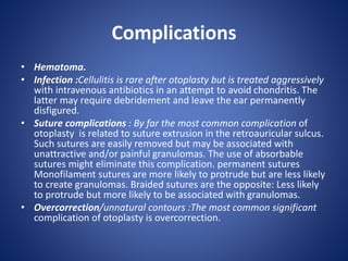 Complications
• Hematoma.
• Infection :Cellulitis is rare after otoplasty but is treated aggressively
with intravenous antibiotics in an attempt to avoid chondritis. The
latter may require debridement and leave the ear permanently
disfigured.
• Suture complications : By far the most common complication of
otoplasty is related to suture extrusion in the retroauricular sulcus.
Such sutures are easily removed but may be associated with
unattractive and/or painful granulomas. The use of absorbable
sutures might eliminate this complication. permanent sutures
Monofilament sutures are more likely to protrude but are less likely
to create granulomas. Braided sutures are the opposite: Less likely
to protrude but more likely to be associated with granulomas.
• Overcorrection/unnatural contours :The most common significant
complication of otoplasty is overcorrection.
 