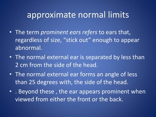approximate normal limits
• The term prominent ears refers to ears that,
regardless of size, “stick out” enough to appear
abnormal.
• The normal external ear is separated by less than
2 cm from the side of the head.
• The normal external ear forms an angle of less
than 25 degrees with, the side of the head.
• . Beyond these , the ear appears prominent when
viewed from either the front or the back.
 