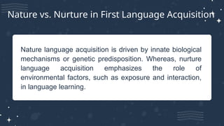 Nature language acquisition is driven by innate biological
mechanisms or genetic predisposition. Whereas, nurture
language acquisition emphasizes the role of
environmental factors, such as exposure and interaction,
in language learning.
Nature vs. Nurture in First Language Acquisition
 