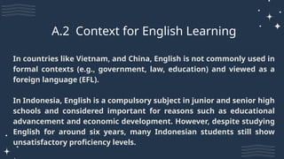In countries like Vietnam, and China, English is not commonly used in
formal contexts (e.g., government, law, education) and viewed as a
foreign language (EFL).
In Indonesia, English is a compulsory subject in junior and senior high
schools and considered important for reasons such as educational
advancement and economic development. However, despite studying
English for around six years, many Indonesian students still show
unsatisfactory proficiency levels.
A.2 Context for English Learning
 