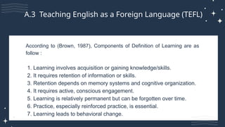 According to (Brown, 1987), Components of Definition of Learning are as
follow :
1. Learning involves acquisition or gaining knowledge/skills.
2. It requires retention of information or skills.
3. Retention depends on memory systems and cognitive organization.
4. It requires active, conscious engagement.
5. Learning is relatively permanent but can be forgotten over time.
6. Practice, especially reinforced practice, is essential.
7. Learning leads to behavioral change.
A.3 Teaching English as a Foreign Language (TEFL)
 