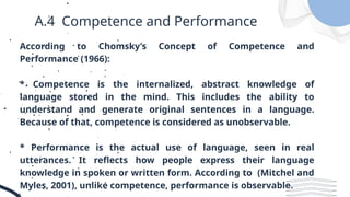 A.4 Competence and Performance
According to Chomsky’s Concept of Competence and
Performance (1966):
* Competence is the internalized, abstract knowledge of
language stored in the mind. This includes the ability to
understand and generate original sentences in a language.
Because of that, competence is considered as unobservable.
* Performance is the actual use of language, seen in real
utterances. It reflects how people express their language
knowledge in spoken or written form. According to (Mitchel and
Myles, 2001), unlike competence, performance is observable.
 