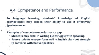 A.4 Competence and Performance
In language learning, students’ knowledge of English
(competence) may exceed their ability to use it effectively
(performance).
Examples of competence-performance gap:
• Students may excel in writing but struggle with speaking.
• Some students may perform well in English class but struggle
to converse with native speakers.
 