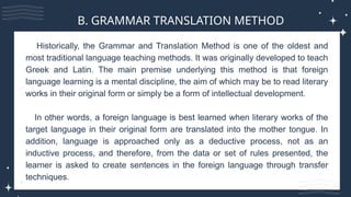 Historically, the Grammar and Translation Method is one of the oldest and
most traditional language teaching methods. It was originally developed to teach
Greek and Latin. The main premise underlying this method is that foreign
language learning is a mental discipline, the aim of which may be to read literary
works in their original form or simply be a form of intellectual development.
In other words, a foreign language is best learned when literary works of the
target language in their original form are translated into the mother tongue. In
addition, language is approached only as a deductive process, not as an
inductive process, and therefore, from the data or set of rules presented, the
learner is asked to create sentences in the foreign language through transfer
techniques.
B. GRAMMAR TRANSLATION METHOD
 