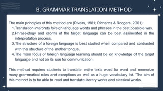 The main principles of this method are (Rivers, 1981; Richards & Rodgers, 2001):
1.Translation interprets foreign language words and phrases in the best possible way.
2.Phraseology and idioms of the target language can be best assimilated in the
interpretation process.
3.The structure of a foreign language is best studied when compared and contrasted
with the structure of the mother tongue.
4.The main focus of foreign language learning should be on knowledge of the target
language and not on its use for communication.
This method requires students to translate entire texts word for word and memorize
many grammatical rules and exceptions as well as a huge vocabulary list. The aim of
this method is to be able to read and translate literary works and classical works.
B. GRAMMAR TRANSLATION METHOD
 
