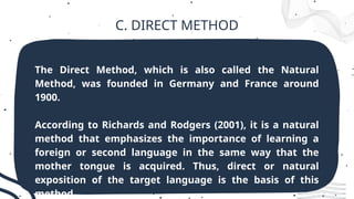 C. DIRECT METHOD
The Direct Method, which is also called the Natural
Method, was founded in Germany and France around
1900.
According to Richards and Rodgers (2001), it is a natural
method that emphasizes the importance of learning a
foreign or second language in the same way that the
mother tongue is acquired. Thus, direct or natural
exposition of the target language is the basis of this
method.
 