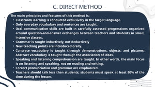 C. DIRECT METHOD
The main principles and features of this method is:
• Classroom learning is conducted exclusively in the target language.
• Only everyday vocabulary and sentences are taught.
• Oral communication skills are built in carefully assessed progressions organized
around question-and-answer exchanges between teachers and students in small,
intensive classes.
• Grammar is taught inductively, not deductively
• New teaching points are introduced orally.
• Concrete vocabulary is taught through demonstrations, objects, and pictures;
Abstract vocabulary is taught through the association of ideas.
• Speaking and listening comprehension are taught. In other words, the main focus
is on listening and speaking, not on reading and writing.
• Correct pronunciation and grammar are emphasized.
• Teachers should talk less than students; students must speak at least 80% of the
time during the lesson.
 