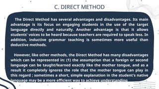C. DIRECT METHOD
The Direct Method has several advantages and disadvantages. Its main
advantage is its focus on engaging students in the use of the target
language directly and naturally. Another advantage is that it allows
students' voices to be heard because teachers are required to speak less. In
addition, inductive grammar teaching is sometimes more useful than
deductive methods.
However, like other methods, the Direct Method has many disadvantages
which can be represented in: (1) the assumption that a foreign or second
language can be taught/learned exactly like the mother tongue, and as a
result it completely ignores the role that the mother tongue can play in
this regard ; sometimes a short, simple explanation in the student's native
language may be a more efficient way to achieve understanding
 