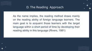As the name implies, the reading method draws mainly
on the reading ability of foreign language learners. The
main goal is to acquaint those learners with the target
language within a short period of time by developing their
reading ability in this language (Rivers, 1981)
D. The Reading Approach
 