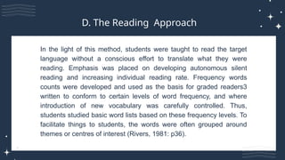In the light of this method, students were taught to read the target
language without a conscious effort to translate what they were
reading. Emphasis was placed on developing autonomous silent
reading and increasing individual reading rate. Frequency words
counts were developed and used as the basis for graded readers3
written to conform to certain levels of word frequency, and where
introduction of new vocabulary was carefully controlled. Thus,
students studied basic word lists based on these frequency levels. To
facilitate things to students, the words were often grouped around
themes or centres of interest (Rivers, 1981: p36).
D. The Reading Approach
 