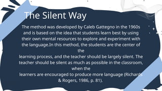 The Silent Way
The method was developed by Caleb Gattegno in the 1960s
and is based on the idea that students learn best by using
their own mental resources to explore and experiment with
the language.In this method, the students are the center of
the
learning process, and the teacher should be largely silent. The
teacher should be silent as much as possible in the classroom,
when the
learners are encouraged to produce more language (Richards
& Rogers, 1986, p. 81).
 