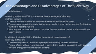 The Advantages and Disadvantages of The Silent Way
a. The Advantages
According to Montasir (2011, p.1), there are three advantages of silent way
methods such as:
1.The interaction of students not only with teachers but also with each other
2.The errors are corrected by students themselves, and this error has become the feedback for
teachers to help the students
3.Silent way teachers are less spoken, therefore they are available to their students and free to
observe them.
In addition, Shoiruroh (2012, p. 25) in her thesis stated, the advantages of
silent way method are:
• The silent way method can encourage cooperative learning between individuals.
• The use of rods without repeat too much is succeeded in teaching language, it really saves the
time and energy for both teacher and students.
 