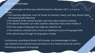 b. The Disadvantages
The disadvantages of silent way methods based on Montasir (2011, p.1) are as
follows:
1.The teaching objectives must be known by teachers clearly and they should utilize
the teaching aids effectively
2.The symbols of the colored wooden rods may make students confused
3.The silence of teacher can make students rarely hear many active models of
4.the true usage of language that might be useful for the
5.This method is criticized only to focus on building structure of language while
6.the cultural input through the language is missed.
Furthermore, according to Rhalmi (2014) states, the disadvantages of silent
way method is the material (rods and charts) in this method cannot be used for
introducing all aspects of language.
 