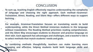 CONCLUSION
To sum up, teaching English effectively requires understanding the complexity
of language and choosing the right approach. Each method—Grammar-
Translation, Direct, Reading, and Silent Way—offers different ways to support
learning.
For example, Grammar-Translation focuses on translating words to build
understanding, while the Direct Method immerses students in the language
without translations. The Reading Method prioritizes reading comprehension,
and the Silent Way encourages students to discover and practice language on
their own. Each approach has advantages and challenges, and a teacher’s role is
to select methods that match students' needs and goals.
By combining methods thoughtfully, teachers can make learning more
engaging and effective, helping students build both language skills and
confidence.
 