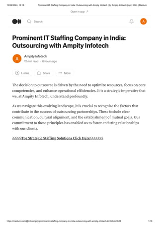 12/04/2024, 19:18 Prominent IT Staffing Company in India: Outsourcing with Ampity Infotech | by Ampity Infotech | Apr, 2024 | Medium
https://medium.com/@info.ampity/prominent-it-staffing-company-in-india-outsourcing-with-ampity-infotech-2c355cdd3b18 1/18
Prominent IT Staffing Company in India:
Outsourcing with Ampity Infotech
Ampity Infotech
12 min read · 6 hours ago
Listen Share More
The decision to outsource is driven by the need to optimize resources, focus on core
competencies, and enhance operational efficiencies. It is a strategic imperative that
we, at Ampity Infotech, understand profoundly.
As we navigate this evolving landscape, it is crucial to recognize the factors that
contribute to the success of outsourcing partnerships. These include clear
communication, cultural alignment, and the establishment of mutual goals. Our
commitment to these principles has enabled us to foster enduring relationships
with our clients.
<<<<<For Strategic Staffing Solutions Click Here>>>>>>>
Open in app
Search
 