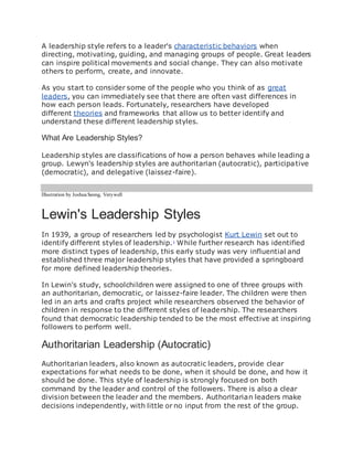 A leadership style refers to a leader's characteristic behaviors when
directing, motivating, guiding, and managing groups of people. Great leaders
can inspire political movements and social change. They can also motivate
others to perform, create, and innovate.
As you start to consider some of the people who you think of as great
leaders, you can immediately see that there are often vast differences in
how each person leads. Fortunately, researchers have developed
different theories and frameworks that allow us to better identify and
understand these different leadership styles.
What Are Leadership Styles?
Leadership styles are classifications of how a person behaves while leading a
group. Lewyn's leadership styles are authoritarian (autocratic), participative
(democratic), and delegative (laissez-faire).
Illustration by JoshuaSeong, Verywell
Lewin's Leadership Styles
In 1939, a group of researchers led by psychologist Kurt Lewin set out to
identify different styles of leadership.1
While further research has identified
more distinct types of leadership, this early study was very influential and
established three major leadership styles that have provided a springboard
for more defined leadership theories.
In Lewin's study, schoolchildren were assigned to one of three groups with
an authoritarian, democratic, or laissez-faire leader. The children were then
led in an arts and crafts project while researchers observed the behavior of
children in response to the different styles of leadership. The researchers
found that democratic leadership tended to be the most effective at inspiring
followers to perform well.
Authoritarian Leadership (Autocratic)
Authoritarian leaders, also known as autocratic leaders, provide clear
expectations for what needs to be done, when it should be done, and how it
should be done. This style of leadership is strongly focused on both
command by the leader and control of the followers. There is also a clear
division between the leader and the members. Authoritarian leaders make
decisions independently, with little or no input from the rest of the group.
 