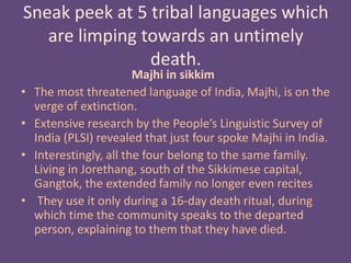 Sneak peek at 5 tribal languages which
are limping towards an untimely
death.
Majhi in sikkim
• The most threatened language of India, Majhi, is on the
verge of extinction.
• Extensive research by the People’s Linguistic Survey of
India (PLSI) revealed that just four spoke Majhi in India.
• Interestingly, all the four belong to the same family.
Living in Jorethang, south of the Sikkimese capital,
Gangtok, the extended family no longer even recites
• They use it only during a 16-day death ritual, during
which time the community speaks to the departed
person, explaining to them that they have died.
 