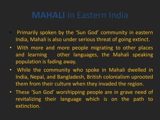 MAHALI in Eastern India
• Primarily spoken by the ‘Sun God’ community in eastern
India, Mahali is also under serious threat of going extinct.
• With more and more people migrating to other places
and learning other languages, the Mahali speaking
population is fading away.
• While the community who spoke in Mahali dwelled in
India, Nepal, and Bangladesh, British colonialism uprooted
them from their culture when they invaded the region.
• These ‘Sun God’ worshipping people are in grave need of
revitalizing their language which is on the path to
extinction.
 