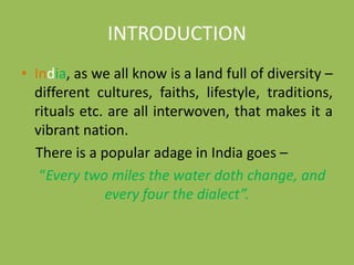 INTRODUCTION
• India, as we all know is a land full of diversity –
different cultures, faiths, lifestyle, traditions,
rituals etc. are all interwoven, that makes it a
vibrant nation.
There is a popular adage in India goes –
“Every two miles the water doth change, and
every four the dialect”.
 