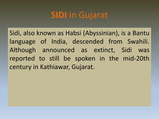 SIDI in Gujarat
Sidi, also known as Habsi (Abyssinian), is a Bantu
language of India, descended from Swahili.
Although announced as extinct, Sidi was
reported to still be spoken in the mid-20th
century in Kathiawar, Gujarat.
 
