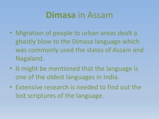 Dimasa in Assam
• Migration of people to urban areas dealt a
ghastly blow to the Dimasa language which
was commonly used the states of Assam and
Nagaland.
• It might be mentioned that the language is
one of the oldest languages in India.
• Extensive research is needed to find out the
lost scriptures of the language.
 