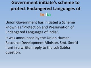 Government initiate’s scheme to
protect Endangered Languages of
India
Union Government has initiated a Scheme
known as “Protection and Preservation of
Endangered Languages of India”.
It was announced by the Union Human
Resource Development Minister, Smt. Smriti
Irani in a written reply to the Lok Sabha
question.
 