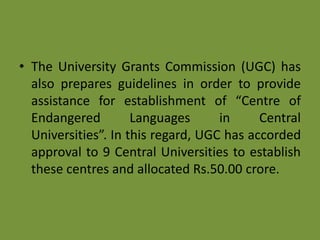 • The University Grants Commission (UGC) has
also prepares guidelines in order to provide
assistance for establishment of “Centre of
Endangered Languages in Central
Universities”. In this regard, UGC has accorded
approval to 9 Central Universities to establish
these centres and allocated Rs.50.00 crore.
 