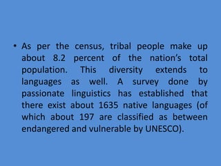 • As per the census, tribal people make up
about 8.2 percent of the nation’s total
population. This diversity extends to
languages as well. A survey done by
passionate linguistics has established that
there exist about 1635 native languages (of
which about 197 are classified as between
endangered and vulnerable by UNESCO).
 