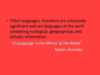 • Tribal Languages, therefore are universally
significant and are languages of the earth
containing ecological, geographical, and
climatic information.
“A Language is the Mirror of the Mind”.
- Noam chomsky
 