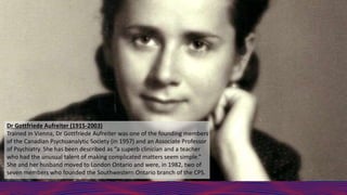 Dr Gottfriede Aufreiter (1915-2003)
Trained in Vienna, Dr Gottfriede Aufreiter was one of the founding members
of the Canadian Psychoanalytic Society (in 1957) and an Associate Professor
of Psychiatry. She has been described as “a superb clinician and a teacher
who had the unusual talent of making complicated matters seem simple.”
She and her husband moved to London Ontario and were, in 1982, two of
seven members who founded the Southwestern Ontario branch of the CPS.
 