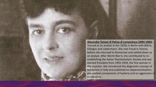 Alexandra Tomasi di Palma di Lampedusa (1894-1982)
Trained as an analyst in the 1920s in Berlin with Böhm,
Eitingon and Liebermann. She met Freud in Vienna
before she returned to Stomersee and settled down as
an analyst. After World War II, she contributed to re-
establishing the Italian Psychoanalytic Society and was
elected President from 1955-1959, the first woman in
this position. She introduced the diagnostic concept of
borderline in Italy and published on depersonalisation,
pre-oedipal components of hysteria and on aggression in
perversions.
 