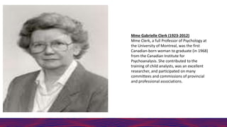 Mme Gabrielle Clerk (1923-2012)
Mme Clerk, a full Professor of Psychology at
the University of Montreal, was the first
Canadian-born woman to graduate (in 1968)
from the Canadian Institute for
Psychoanalysis. She contributed to the
training of child analysts, was an excellent
researcher, and participated on many
committees and commissions of provincial
and professional associations.
 