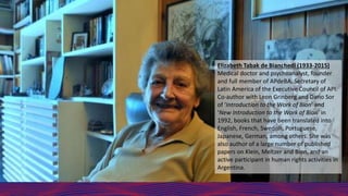 Elizabeth Tabak de Bianchedi (1933-2015)
Medical doctor and psychoanalyst, founder
and full member of APdeBA. Secretary of
Latin America of the Executive Council of API.
Co-author with Leon Grinberg and Dario Sor
of ‘Introduction to the Work of Bion’ and
‘New Introduction to the Work of Bion’ in
1992, books that have been translated into
English, French, Swedish, Portuguese,
Japanese, German, among others. She was
also author of a large number of published
papers on Klein, Meltzer and Bion, and an
active participant in human rights activities in
Argentina.
 
