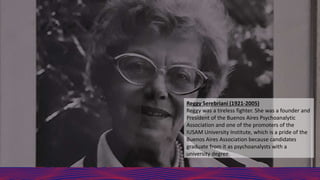 Reggy Serebriani (1921-2005)
Reggy was a tireless fighter. She was a founder and
President of the Buenos Aires Psychoanalytic
Association and one of the promoters of the
IUSAM University Institute, which is a pride of the
Buenos Aires Association because candidates
graduate from it as psychoanalysts with a
university degree.
 
