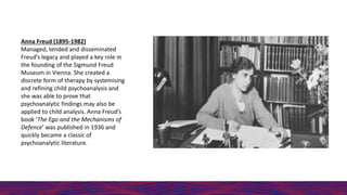 Anna Freud (1895-1982)
Managed, tended and disseminated
Freud’s legacy and played a key role in
the founding of the Sigmun...