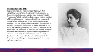 Emma Eckstein (1865-1924)
Began working as the first female psychoanalyst after
completing her analysis with Sigmund Freud...