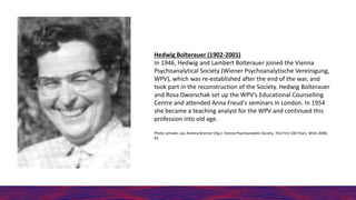 Hedwig Bolterauer (1902-2001)
In 1946, Hedwig and Lambert Bolterauer joined the Vienna
Psychoanalytical Society (Wiener Psychoanalytische Vereinigung,
WPV), which was re-established after the end of the war, and
took part in the reconstruction of the Society. Hedwig Bolterauer
and Rosa Dworschak set up the WPV’s Educational Counselling
Centre and attended Anna Freud's seminars in London. In 1954
she became a teaching analyst for the WPV and continued this
profession into old age.
Photo: private; aus Andrea Bronner (Hg.): Vienna Psychoanalytic Society. The First 100 Years. Wien 2008,
82
 