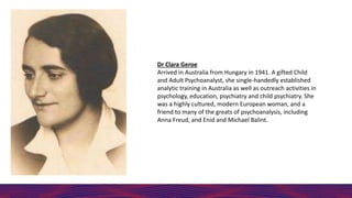 Dr Clara Geroe
Arrived in Australia from Hungary in 1941. A gifted Child
and Adult Psychoanalyst, she single-handedly established
analytic training in Australia as well as outreach activities in
psychology, education, psychiatry and child psychiatry. She
was a highly cultured, modern European woman, and a
friend to many of the greats of psychoanalysis, including
Anna Freud, and Enid and Michael Balint.
 