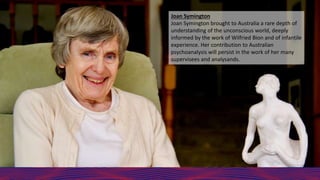 Joan Symington
Joan Symington brought to Australia a rare depth of
understanding of the unconscious world, deeply
informed by the work of Wilfried Bion and of infantile
experience. Her contribution to Australian
psychoanalysis will persist in the work of her many
supervisees and analysands.
 